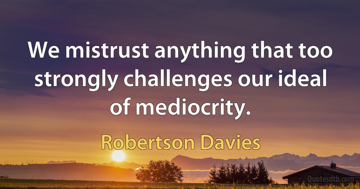 We mistrust anything that too strongly challenges our ideal of mediocrity. (Robertson Davies)