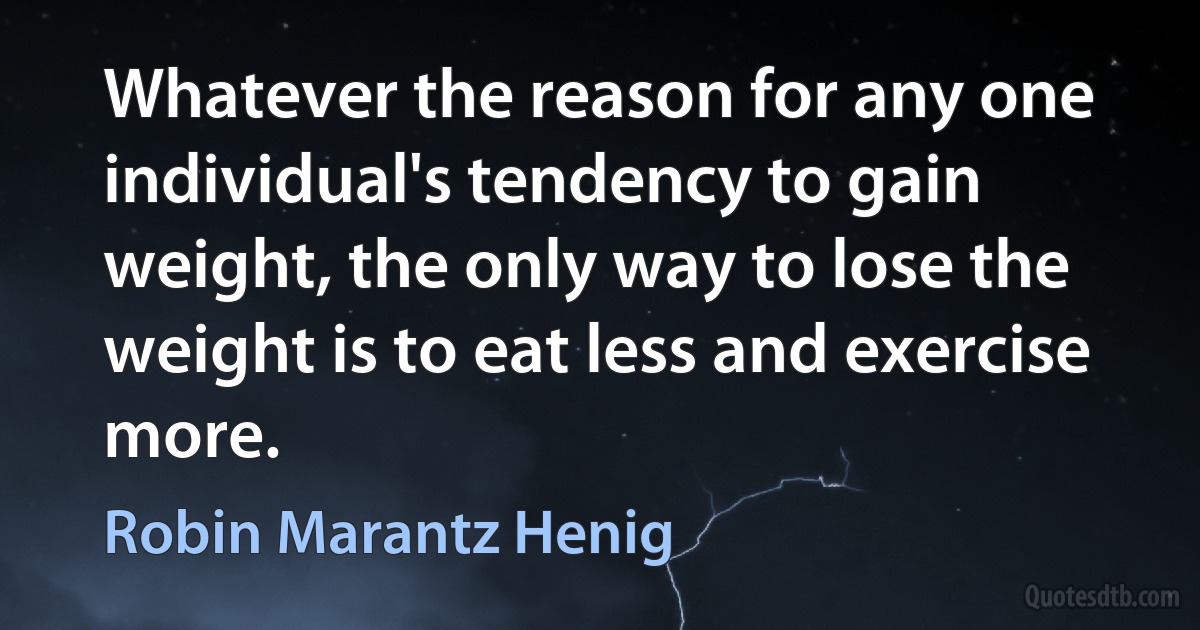 Whatever the reason for any one individual's tendency to gain weight, the only way to lose the weight is to eat less and exercise more. (Robin Marantz Henig)