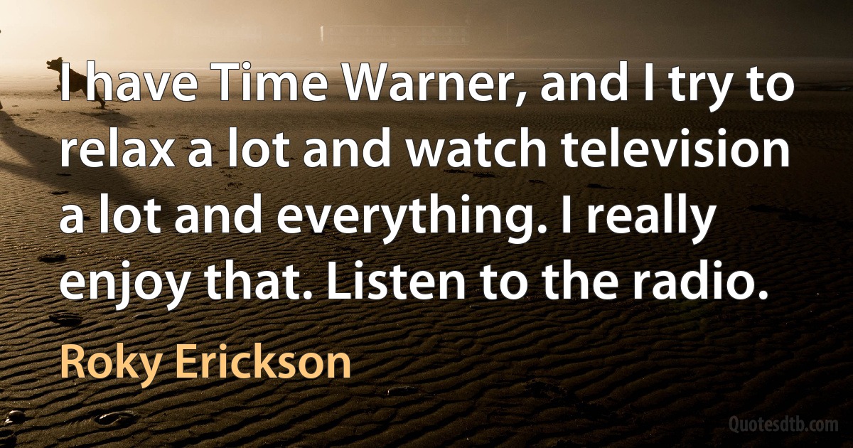 I have Time Warner, and I try to relax a lot and watch television a lot and everything. I really enjoy that. Listen to the radio. (Roky Erickson)