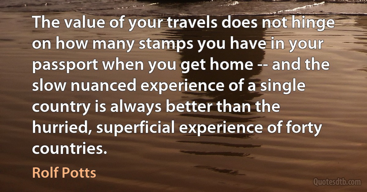 The value of your travels does not hinge on how many stamps you have in your passport when you get home -- and the slow nuanced experience of a single country is always better than the hurried, superficial experience of forty countries. (Rolf Potts)