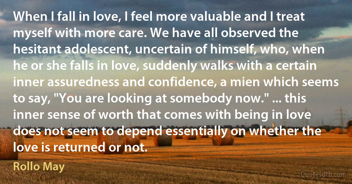 When I fall in love, I feel more valuable and I treat myself with more care. We have all observed the hesitant adolescent, uncertain of himself, who, when he or she falls in love, suddenly walks with a certain inner assuredness and confidence, a mien which seems to say, "You are looking at somebody now." ... this inner sense of worth that comes with being in love does not seem to depend essentially on whether the love is returned or not. (Rollo May)