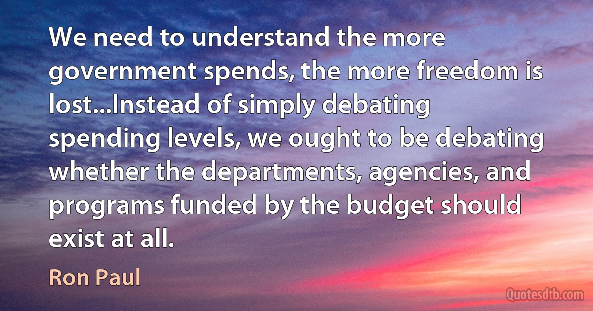 We need to understand the more government spends, the more freedom is lost...Instead of simply debating spending levels, we ought to be debating whether the departments, agencies, and programs funded by the budget should exist at all. (Ron Paul)