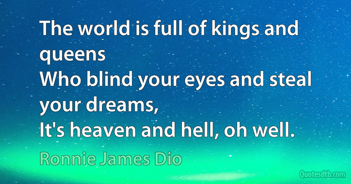 The world is full of kings and queens
Who blind your eyes and steal your dreams,
It's heaven and hell, oh well. (Ronnie James Dio)