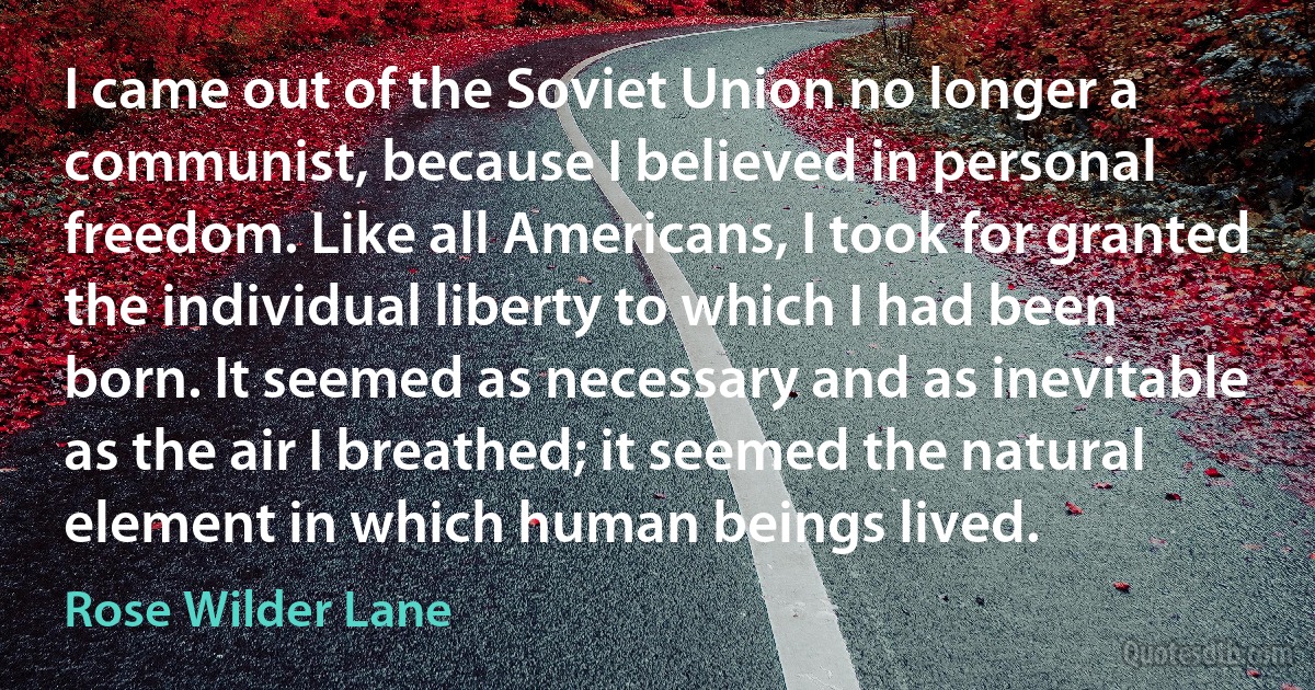 I came out of the Soviet Union no longer a communist, because I believed in personal freedom. Like all Americans, I took for granted the individual liberty to which I had been born. It seemed as necessary and as inevitable as the air I breathed; it seemed the natural element in which human beings lived. (Rose Wilder Lane)