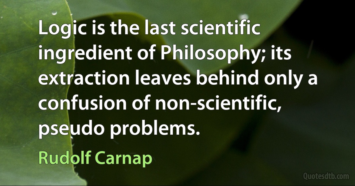 Logic is the last scientific ingredient of Philosophy; its extraction leaves behind only a confusion of non-scientific, pseudo problems. (Rudolf Carnap)