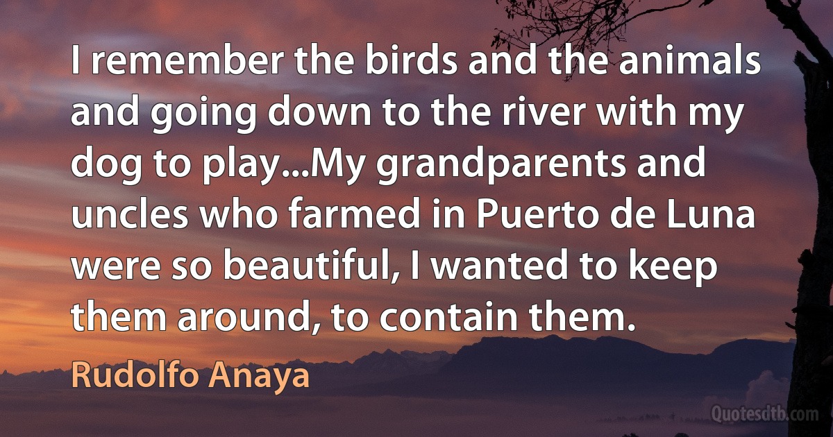 I remember the birds and the animals and going down to the river with my dog to play...My grandparents and uncles who farmed in Puerto de Luna were so beautiful, I wanted to keep them around, to contain them. (Rudolfo Anaya)