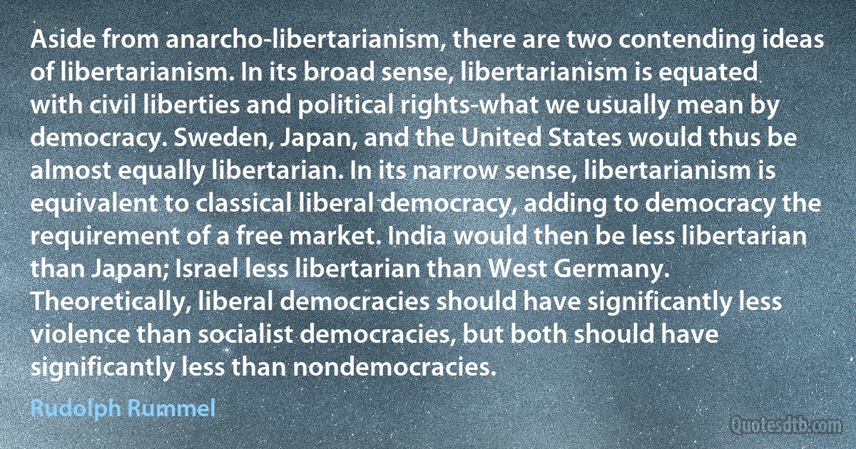 Aside from anarcho-libertarianism, there are two contending ideas of libertarianism. In its broad sense, libertarianism is equated with civil liberties and political rights-what we usually mean by democracy. Sweden, Japan, and the United States would thus be almost equally libertarian. In its narrow sense, libertarianism is equivalent to classical liberal democracy, adding to democracy the requirement of a free market. India would then be less libertarian than Japan; Israel less libertarian than West Germany. Theoretically, liberal democracies should have significantly less violence than socialist democracies, but both should have significantly less than nondemocracies. (Rudolph Rummel)