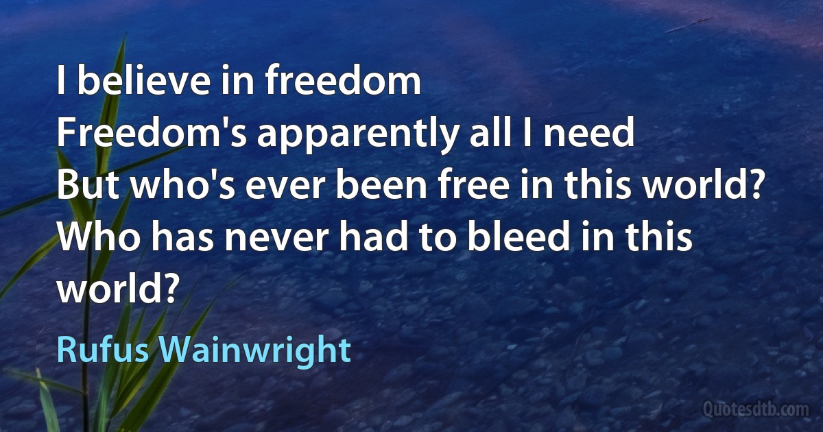 I believe in freedom
Freedom's apparently all I need
But who's ever been free in this world?
Who has never had to bleed in this world? (Rufus Wainwright)