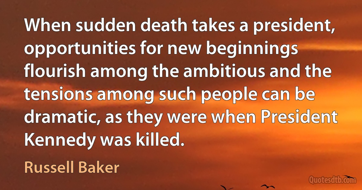 When sudden death takes a president, opportunities for new beginnings flourish among the ambitious and the tensions among such people can be dramatic, as they were when President Kennedy was killed. (Russell Baker)