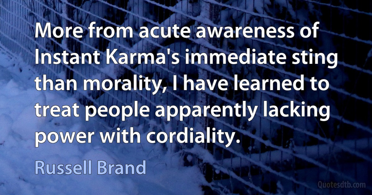 More from acute awareness of Instant Karma's immediate sting than morality, I have learned to treat people apparently lacking power with cordiality. (Russell Brand)