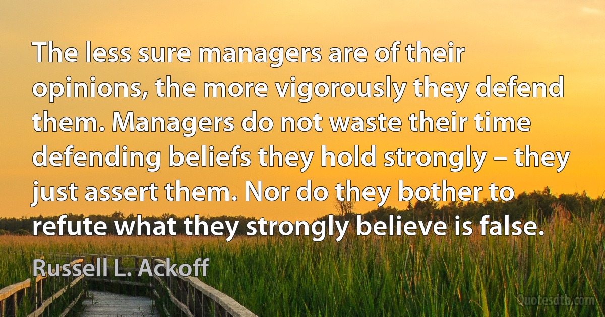 The less sure managers are of their opinions, the more vigorously they defend them. Managers do not waste their time defending beliefs they hold strongly – they just assert them. Nor do they bother to refute what they strongly believe is false. (Russell L. Ackoff)