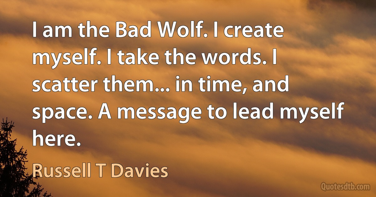 I am the Bad Wolf. I create myself. I take the words. I scatter them... in time, and space. A message to lead myself here. (Russell T Davies)