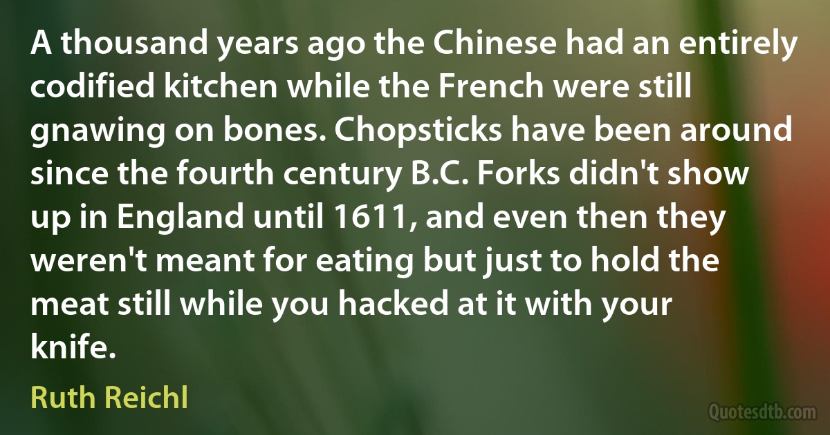 A thousand years ago the Chinese had an entirely codified kitchen while the French were still gnawing on bones. Chopsticks have been around since the fourth century B.C. Forks didn't show up in England until 1611, and even then they weren't meant for eating but just to hold the meat still while you hacked at it with your knife. (Ruth Reichl)