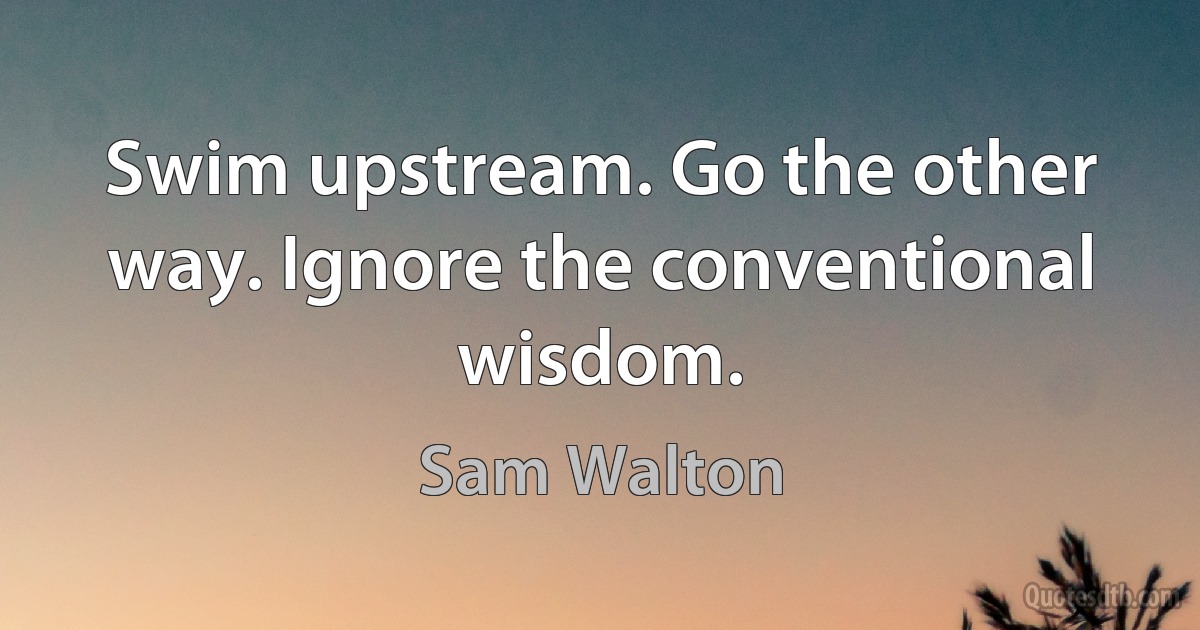 Swim upstream. Go the other way. Ignore the conventional wisdom. (Sam Walton)