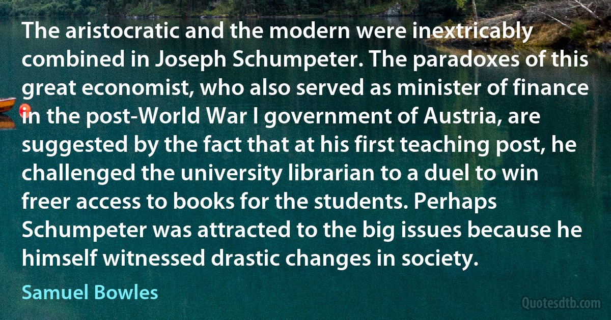 The aristocratic and the modern were inextricably combined in Joseph Schumpeter. The paradoxes of this great economist, who also served as minister of finance in the post-World War I government of Austria, are suggested by the fact that at his first teaching post, he challenged the university librarian to a duel to win freer access to books for the students. Perhaps Schumpeter was attracted to the big issues because he himself witnessed drastic changes in society. (Samuel Bowles)