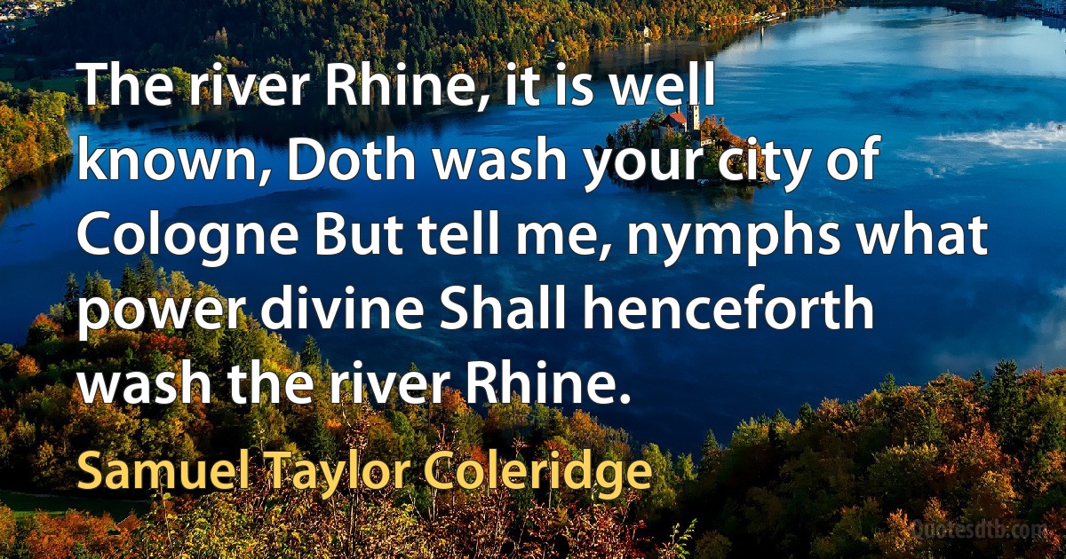 The river Rhine, it is well known, Doth wash your city of Cologne But tell me, nymphs what power divine Shall henceforth wash the river Rhine. (Samuel Taylor Coleridge)