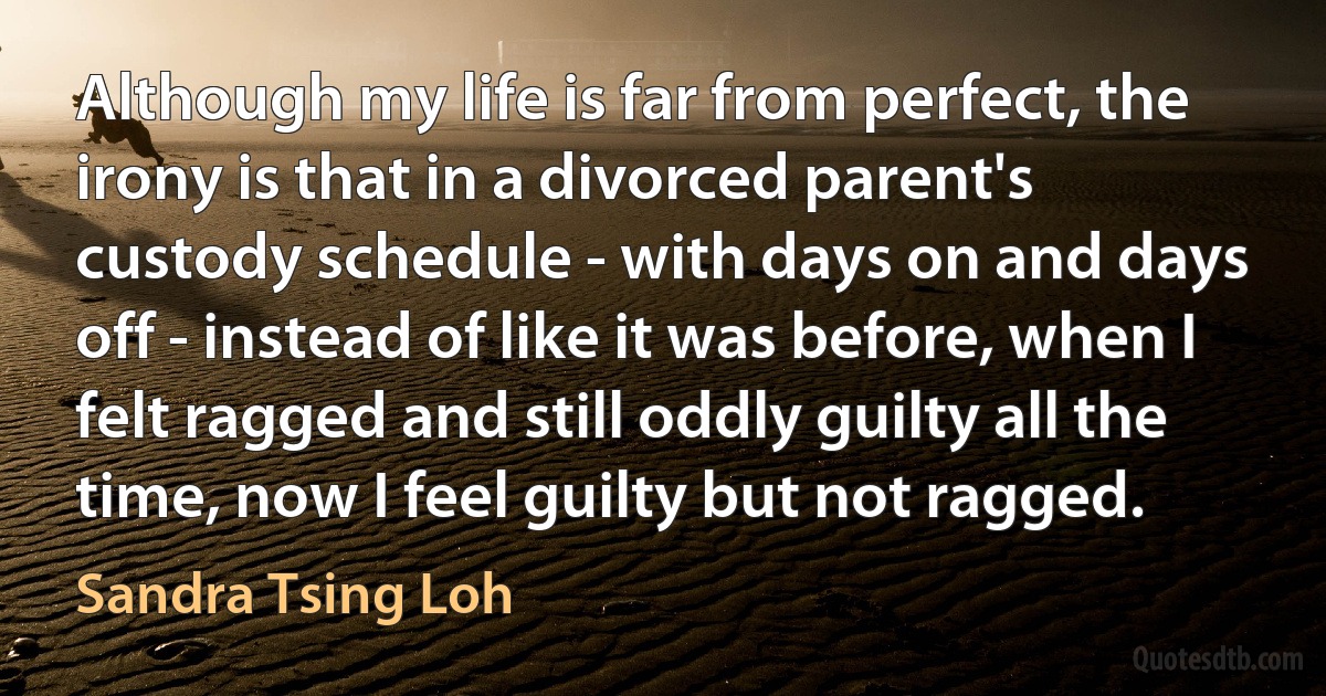 Although my life is far from perfect, the irony is that in a divorced parent's custody schedule - with days on and days off - instead of like it was before, when I felt ragged and still oddly guilty all the time, now I feel guilty but not ragged. (Sandra Tsing Loh)