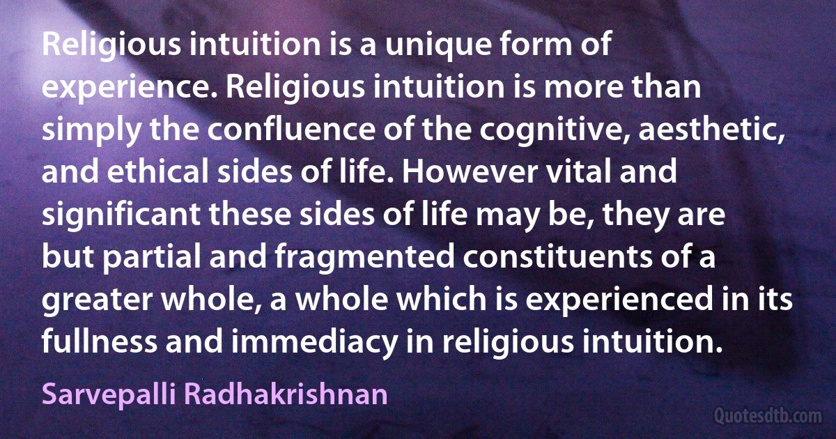 Religious intuition is a unique form of experience. Religious intuition is more than simply the confluence of the cognitive, aesthetic, and ethical sides of life. However vital and significant these sides of life may be, they are but partial and fragmented constituents of a greater whole, a whole which is experienced in its fullness and immediacy in religious intuition. (Sarvepalli Radhakrishnan)