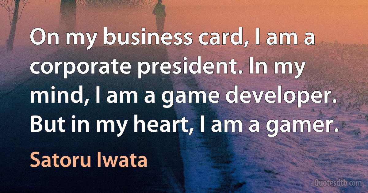 On my business card, I am a corporate president. In my mind, I am a game developer. But in my heart, I am a gamer. (Satoru Iwata)