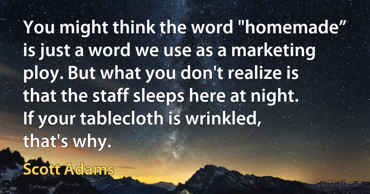 You might think the word "homemade” is just a word we use as a marketing ploy. But what you don't realize is that the staff sleeps here at night. If your tablecloth is wrinkled, that's why. (Scott Adams)