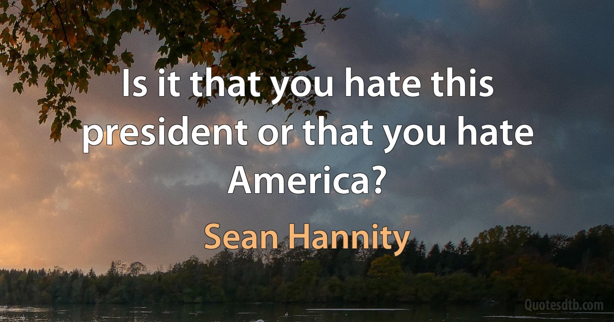 Is it that you hate this president or that you hate America? (Sean Hannity)