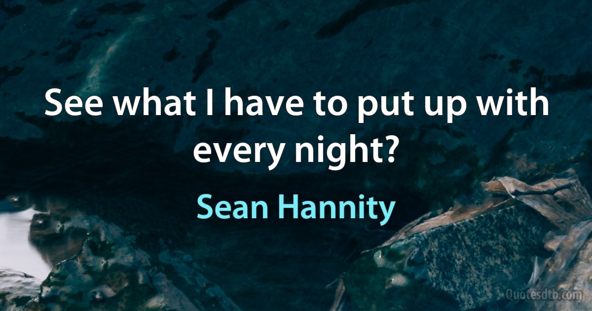 See what I have to put up with every night? (Sean Hannity)