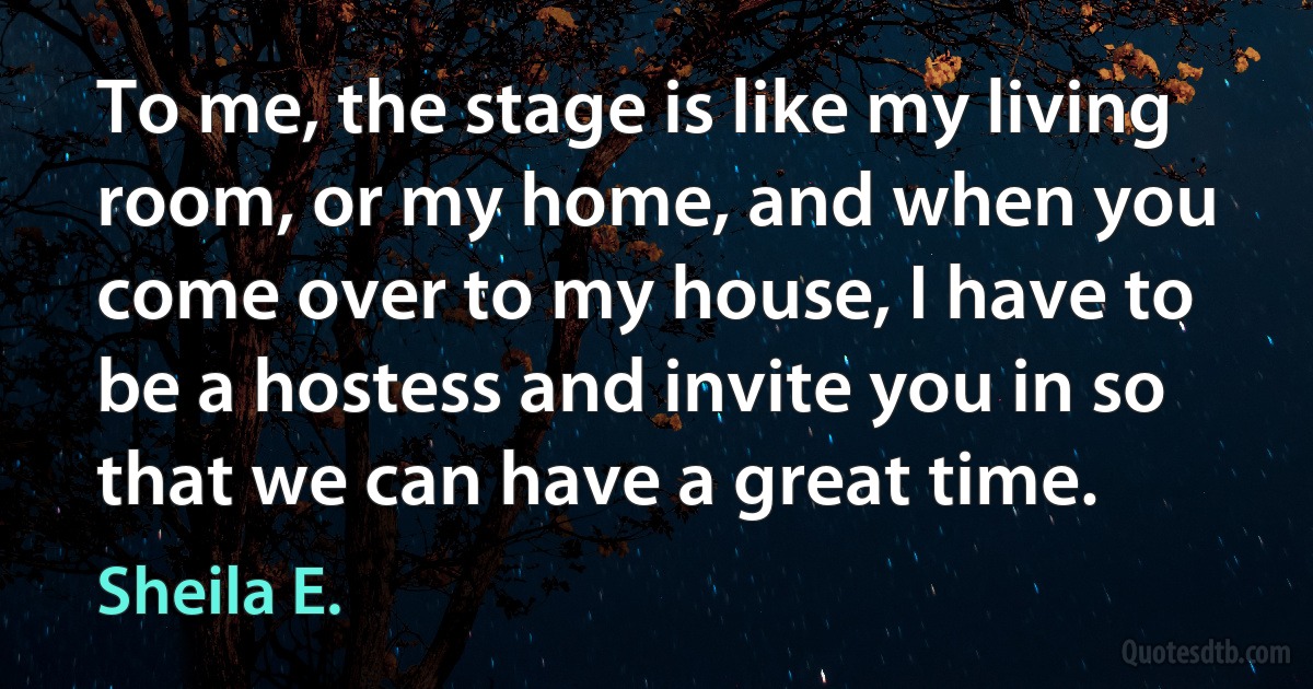 To me, the stage is like my living room, or my home, and when you come over to my house, I have to be a hostess and invite you in so that we can have a great time. (Sheila E.)