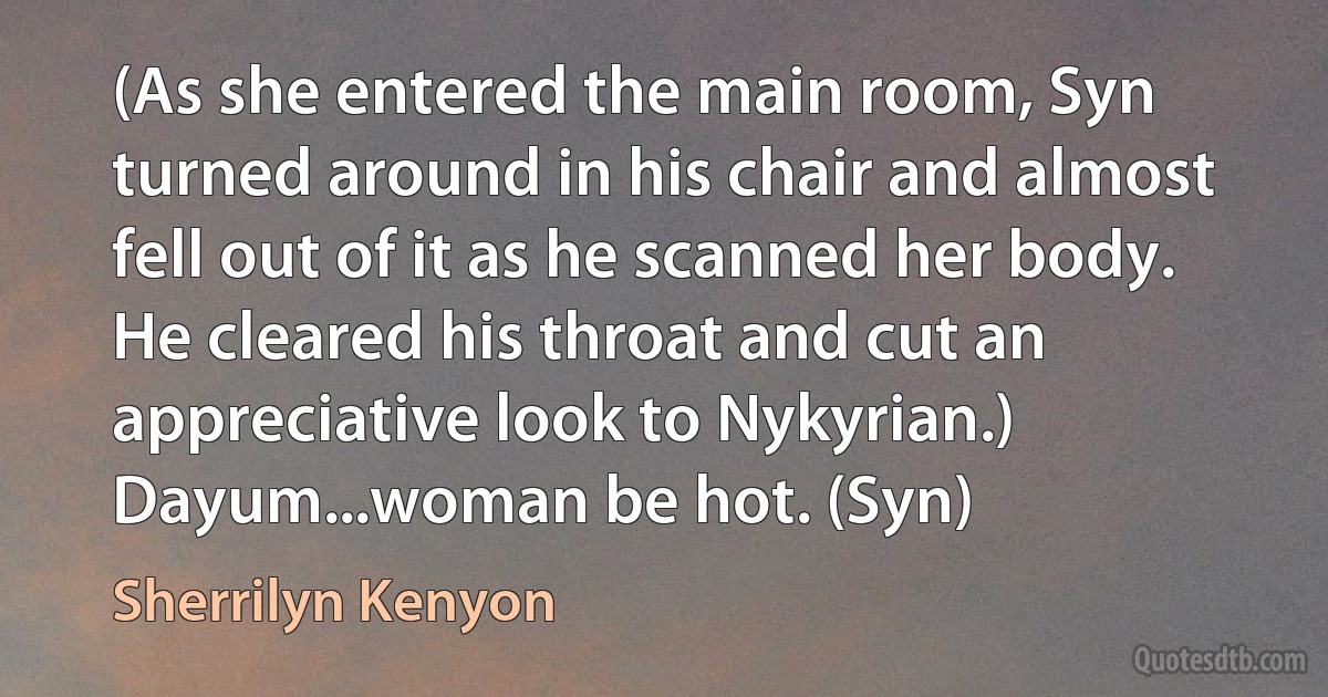 (As she entered the main room, Syn turned around in his chair and almost fell out of it as he scanned her body. He cleared his throat and cut an appreciative look to Nykyrian.)
Dayum...woman be hot. (Syn) (Sherrilyn Kenyon)