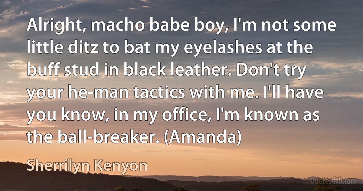 Alright, macho babe boy, I'm not some little ditz to bat my eyelashes at the buff stud in black leather. Don't try your he-man tactics with me. I'll have you know, in my office, I'm known as the ball-breaker. (Amanda) (Sherrilyn Kenyon)