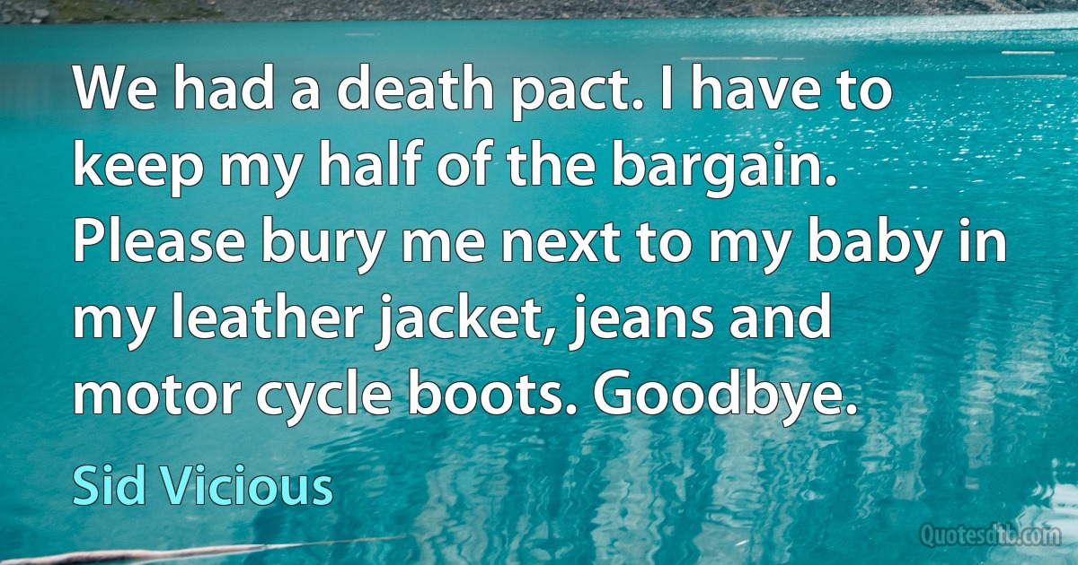 We had a death pact. I have to keep my half of the bargain. Please bury me next to my baby in my leather jacket, jeans and motor cycle boots. Goodbye. (Sid Vicious)