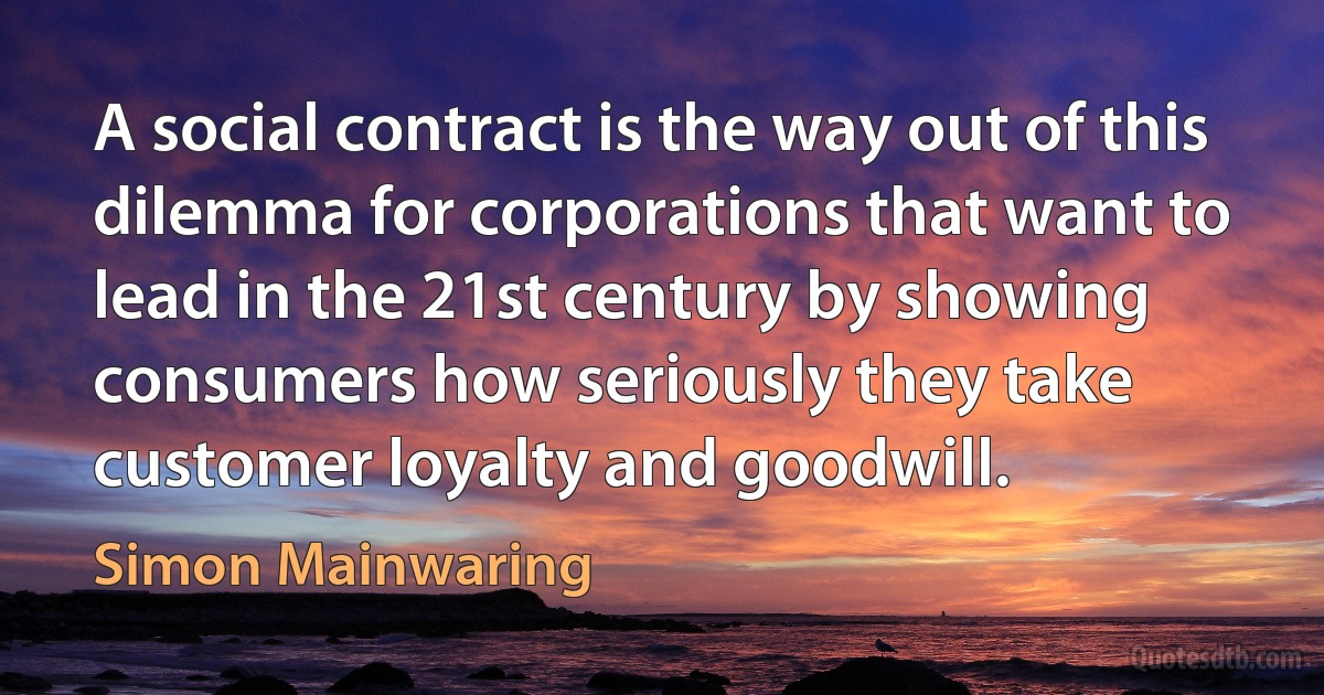 A social contract is the way out of this dilemma for corporations that want to lead in the 21st century by showing consumers how seriously they take customer loyalty and goodwill. (Simon Mainwaring)