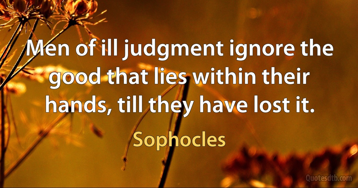 Men of ill judgment ignore the good that lies within their hands, till they have lost it. (Sophocles)