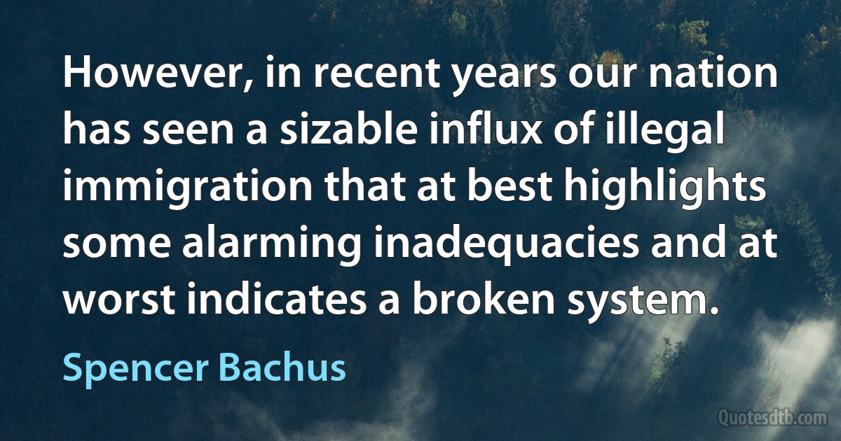 However, in recent years our nation has seen a sizable influx of illegal immigration that at best highlights some alarming inadequacies and at worst indicates a broken system. (Spencer Bachus)