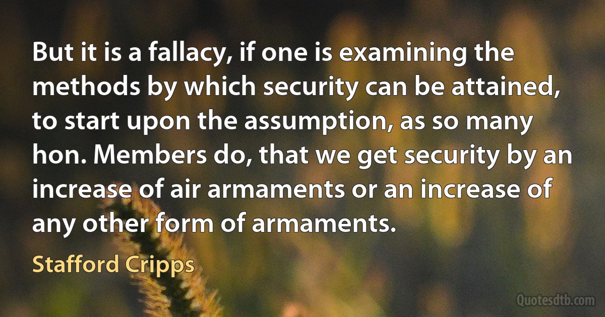 But it is a fallacy, if one is examining the methods by which security can be attained, to start upon the assumption, as so many hon. Members do, that we get security by an increase of air armaments or an increase of any other form of armaments. (Stafford Cripps)