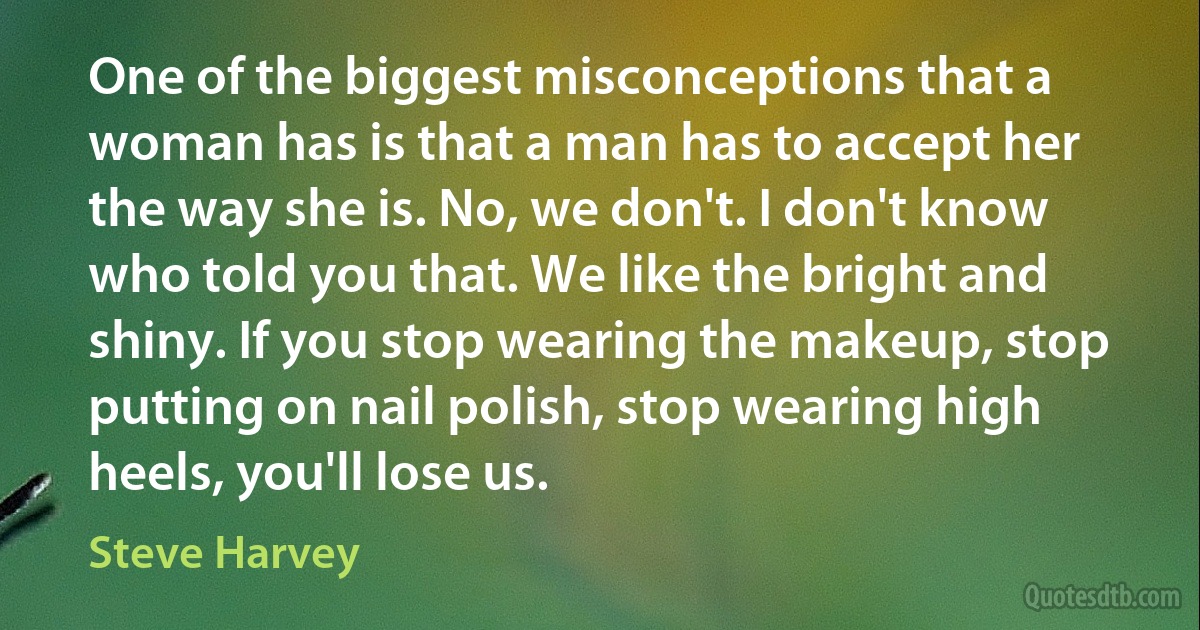 One of the biggest misconceptions that a woman has is that a man has to accept her the way she is. No, we don't. I don't know who told you that. We like the bright and shiny. If you stop wearing the makeup, stop putting on nail polish, stop wearing high heels, you'll lose us. (Steve Harvey)