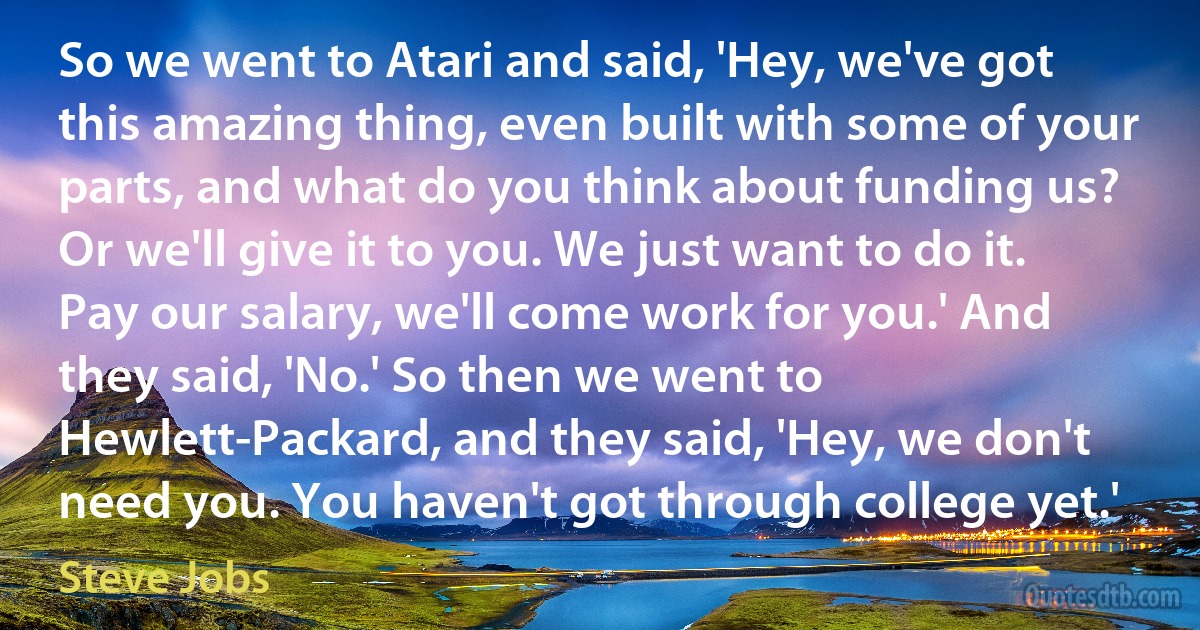 So we went to Atari and said, 'Hey, we've got this amazing thing, even built with some of your parts, and what do you think about funding us? Or we'll give it to you. We just want to do it. Pay our salary, we'll come work for you.' And they said, 'No.' So then we went to Hewlett-Packard, and they said, 'Hey, we don't need you. You haven't got through college yet.' (Steve Jobs)