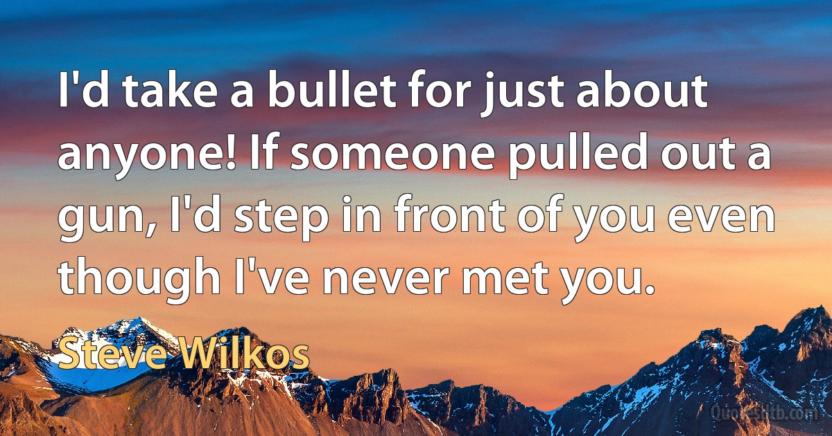 I'd take a bullet for just about anyone! If someone pulled out a gun, I'd step in front of you even though I've never met you. (Steve Wilkos)