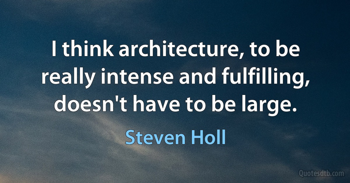 I think architecture, to be really intense and fulfilling, doesn't have to be large. (Steven Holl)