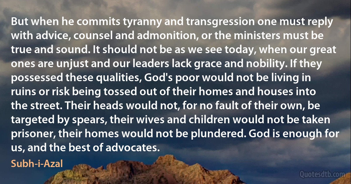 But when he commits tyranny and transgression one must reply with advice, counsel and admonition, or the ministers must be true and sound. It should not be as we see today, when our great ones are unjust and our leaders lack grace and nobility. If they possessed these qualities, God's poor would not be living in ruins or risk being tossed out of their homes and houses into the street. Their heads would not, for no fault of their own, be targeted by spears, their wives and children would not be taken prisoner, their homes would not be plundered. God is enough for us, and the best of advocates. (Subh-i-Azal)