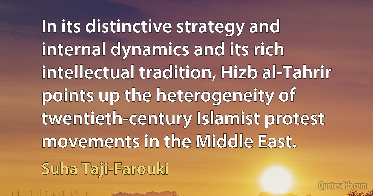 In its distinctive strategy and internal dynamics and its rich intellectual tradition, Hizb al-Tahrir points up the heterogeneity of twentieth-century Islamist protest movements in the Middle East. (Suha Taji-Farouki)