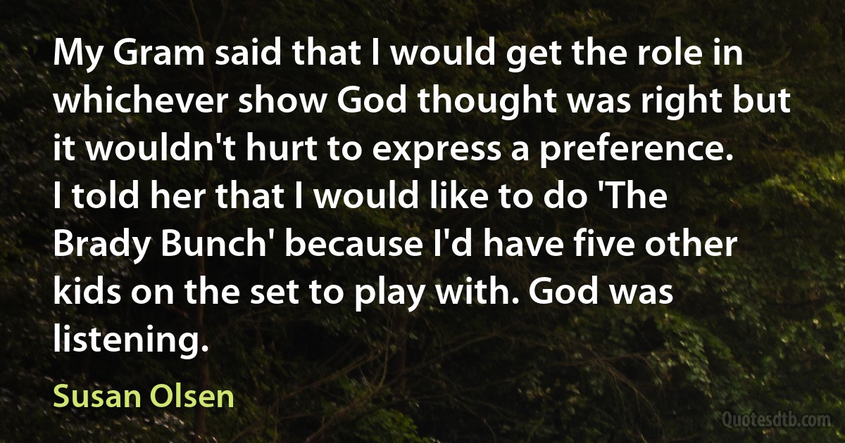 My Gram said that I would get the role in whichever show God thought was right but it wouldn't hurt to express a preference. I told her that I would like to do 'The Brady Bunch' because I'd have five other kids on the set to play with. God was listening. (Susan Olsen)