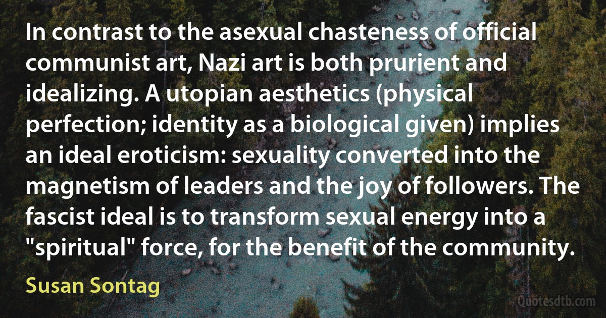 In contrast to the asexual chasteness of official communist art, Nazi art is both prurient and idealizing. A utopian aesthetics (physical perfection; identity as a biological given) implies an ideal eroticism: sexuality converted into the magnetism of leaders and the joy of followers. The fascist ideal is to transform sexual energy into a "spiritual" force, for the benefit of the community. (Susan Sontag)