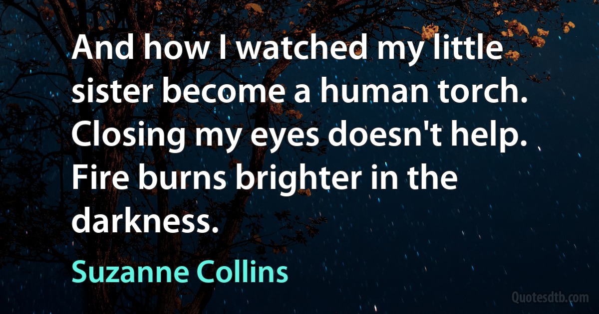 And how I watched my little sister become a human torch. Closing my eyes doesn't help. Fire burns brighter in the darkness. (Suzanne Collins)