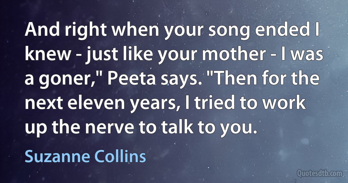 And right when your song ended I knew - just like your mother - I was a goner," Peeta says. "Then for the next eleven years, I tried to work up the nerve to talk to you. (Suzanne Collins)