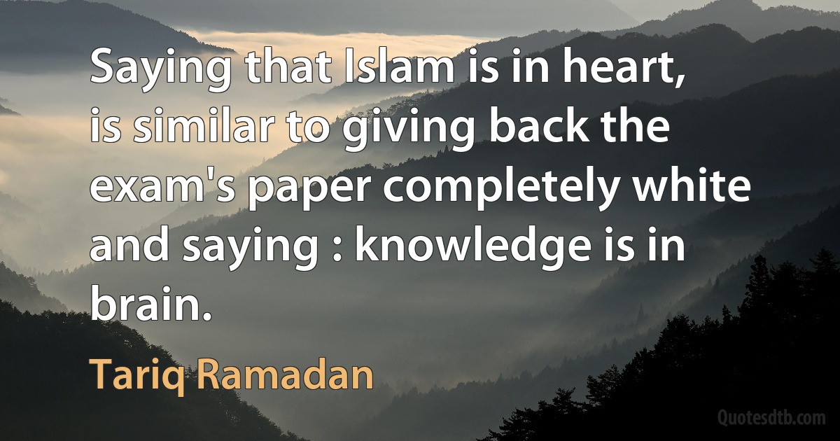 Saying that Islam is in heart, is similar to giving back the exam's paper completely white and saying : knowledge is in brain. (Tariq Ramadan)