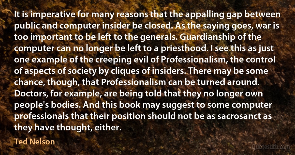 It is imperative for many reasons that the appalling gap between public and computer insider be closed. As the saying goes, war is too important to be left to the generals. Guardianship of the computer can no longer be left to a priesthood. I see this as just one example of the creeping evil of Professionalism, the control of aspects of society by cliques of insiders. There may be some chance, though, that Professionalism can be turned around. Doctors, for example, are being told that they no longer own people's bodies. And this book may suggest to some computer professionals that their position should not be as sacrosanct as they have thought, either. (Ted Nelson)