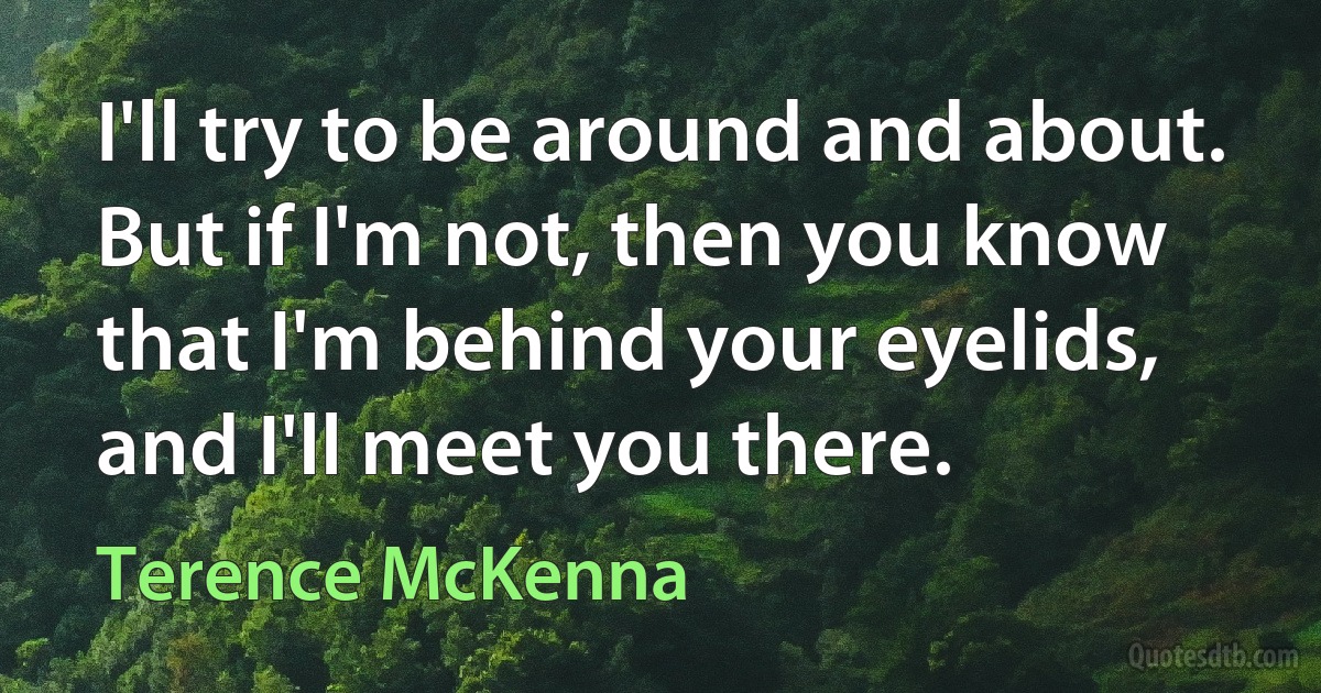 I'll try to be around and about. But if I'm not, then you know that I'm behind your eyelids, and I'll meet you there. (Terence McKenna)