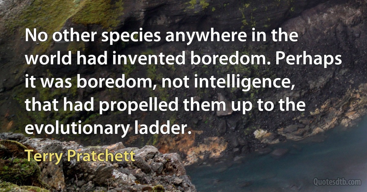 No other species anywhere in the world had invented boredom. Perhaps it was boredom, not intelligence, that had propelled them up to the evolutionary ladder. (Terry Pratchett)