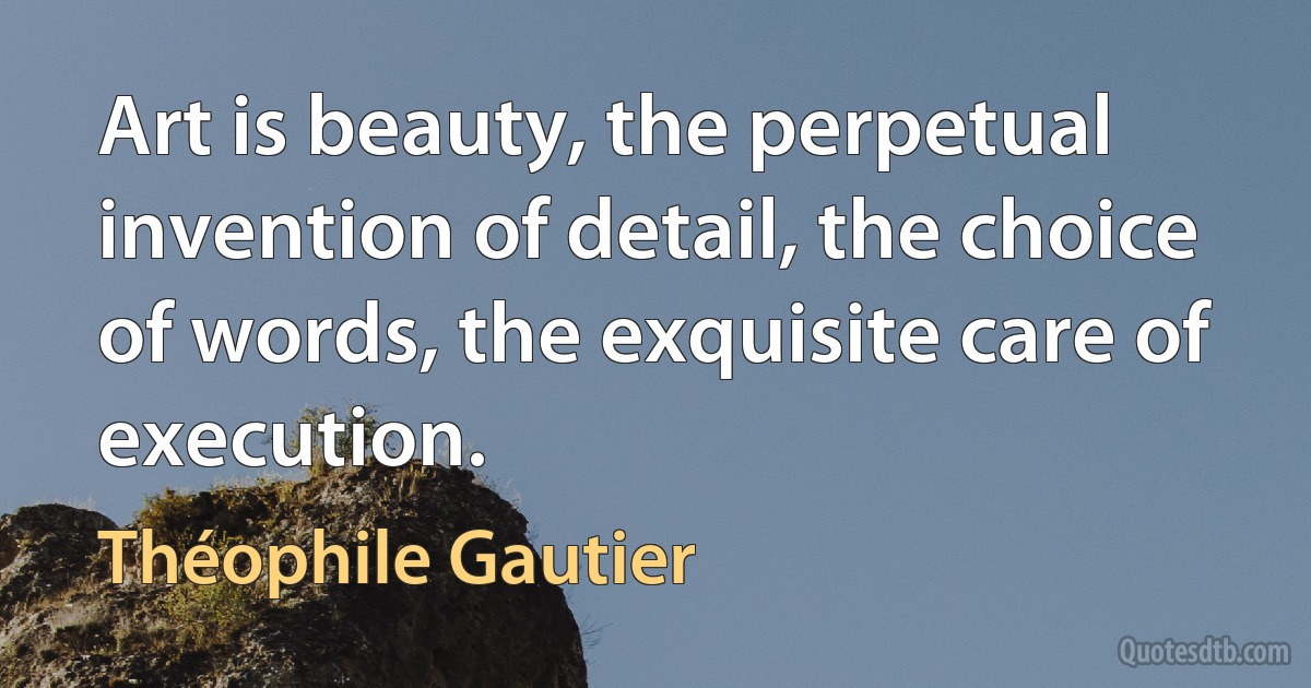 Art is beauty, the perpetual invention of detail, the choice of words, the exquisite care of execution. (Théophile Gautier)