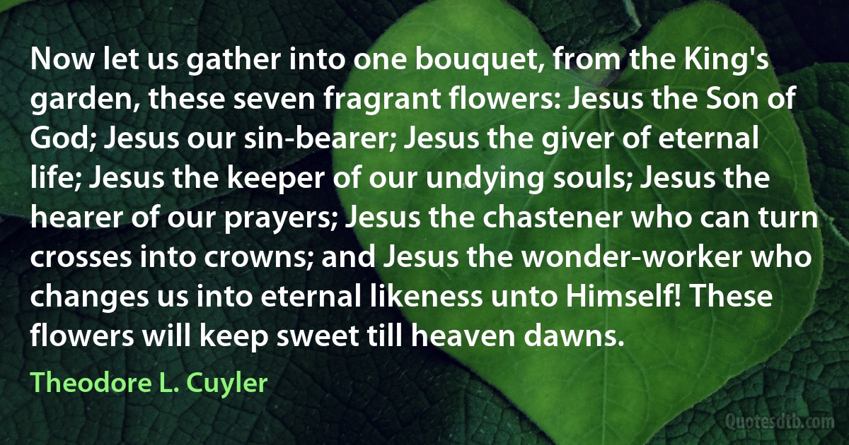 Now let us gather into one bouquet, from the King's garden, these seven fragrant flowers: Jesus the Son of God; Jesus our sin-bearer; Jesus the giver of eternal life; Jesus the keeper of our undying souls; Jesus the hearer of our prayers; Jesus the chastener who can turn crosses into crowns; and Jesus the wonder-worker who changes us into eternal likeness unto Himself! These flowers will keep sweet till heaven dawns. (Theodore L. Cuyler)